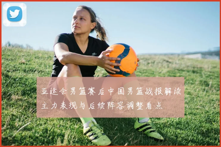 亚运会男篮赛后中国男篮战报解读主力表现与后续阵容调整看点