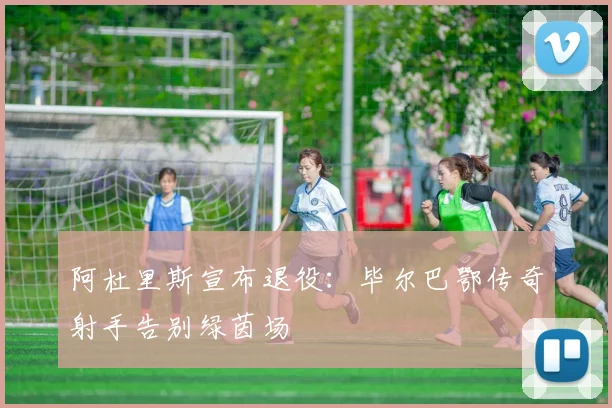 阿杜里斯宣布退役：毕尔巴鄂传奇射手告别绿茵场