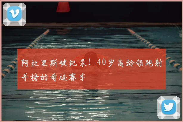 阿杜里斯破纪录！40岁高龄领跑射手榜的奇迹赛季