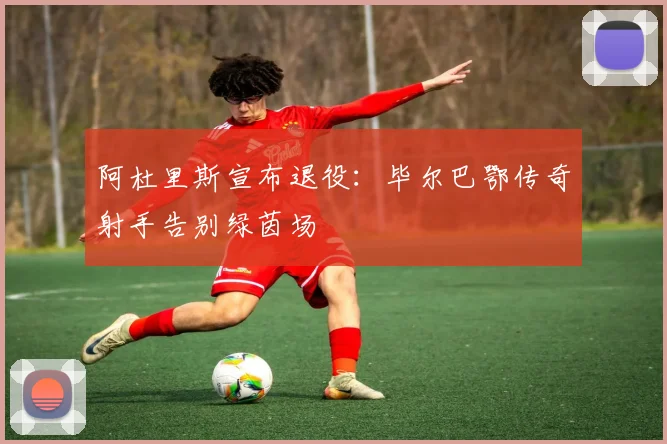 阿杜里斯宣布退役：毕尔巴鄂传奇射手告别绿茵场