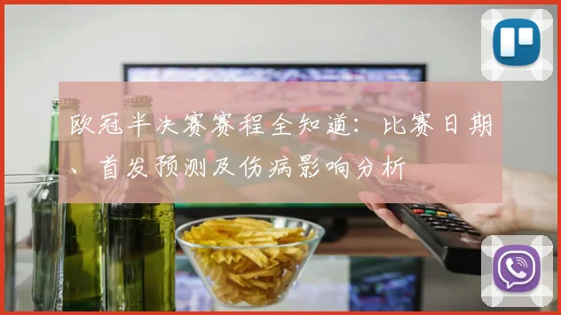 欧冠半决赛赛程全知道：比赛日期、首发预测及伤病影响分析
