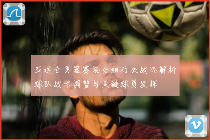 亚运会男篮赛场分组对决战况解析球队战术调整与关键球员发挥