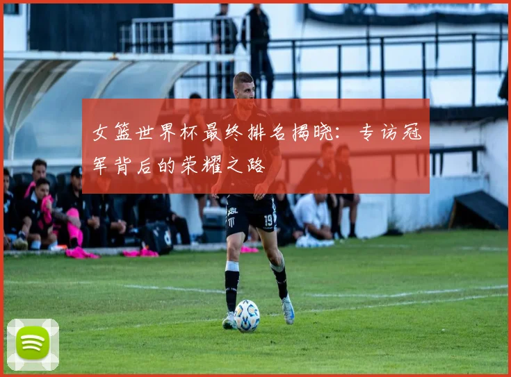 女篮世界杯最终排名揭晓:专访冠军背后的荣耀之路