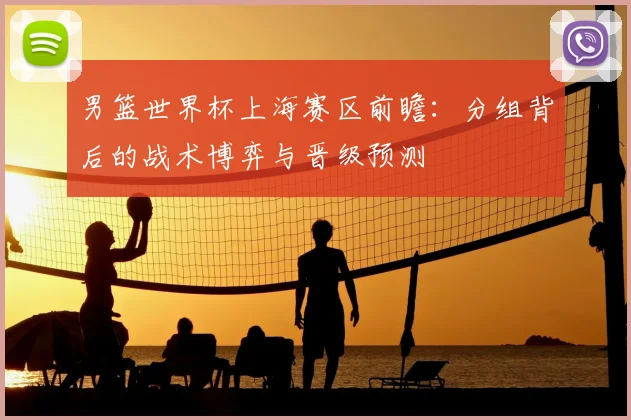 男篮世界杯上海赛区前瞻:分组背后的战术博弈与晋级预测