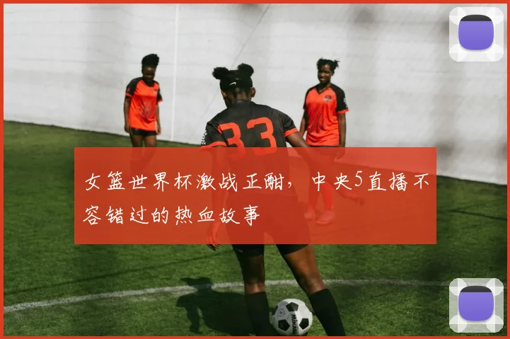 女篮世界杯激战正酣,中央5直播不容错过的热血故事