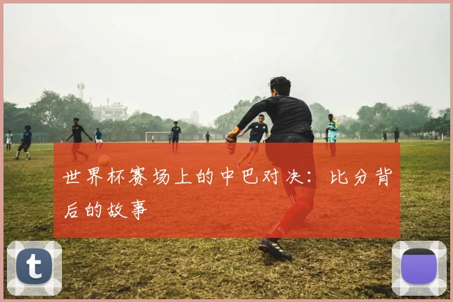 世界杯赛场上的中巴对决:比分背后的故事