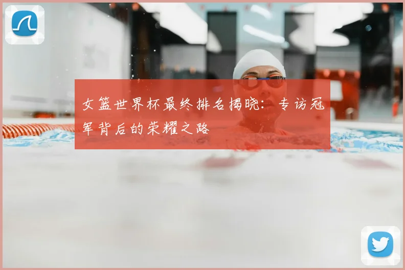 女篮世界杯最终排名揭晓:专访冠军背后的荣耀之路