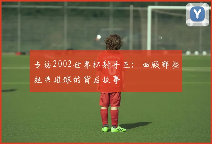 专访2002世界杯射手王：回顾那些经典进球的背后故事