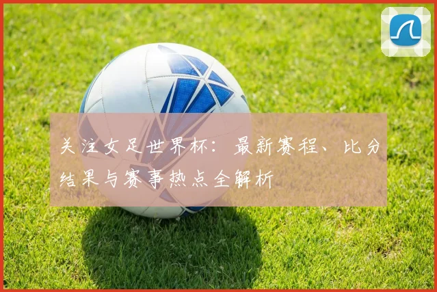 关注女足世界杯：最新赛程、比分结果与赛事热点全解析
