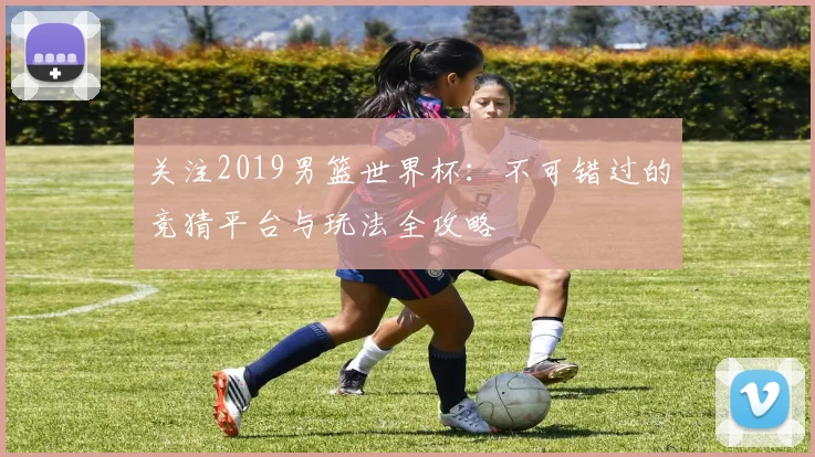 关注2019男篮世界杯：不可错过的竞猜平台与玩法全攻略