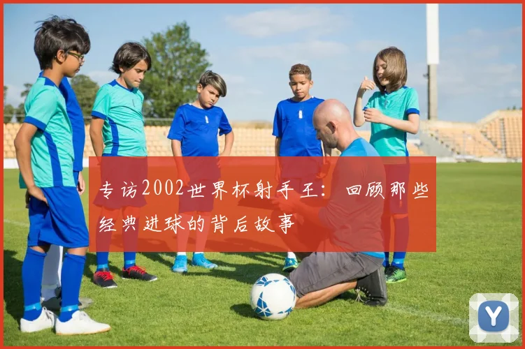 专访2002世界杯射手王:回顾那些经典进球的背后故事