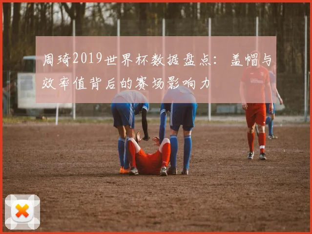周琦2019世界杯数据盘点：盖帽与效率值背后的赛场影响力